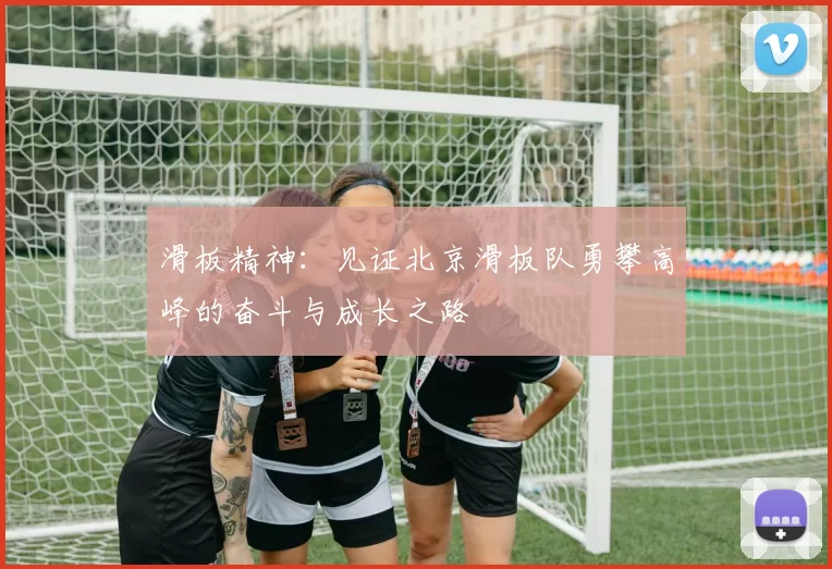 滑板精神：见证北京滑板队勇攀高峰的奋斗与成长之路