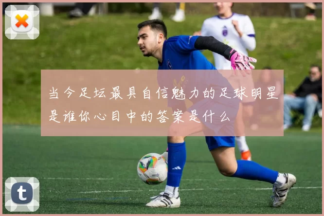 当今足坛最具自信魅力的足球明星是谁你心目中的答案是什么