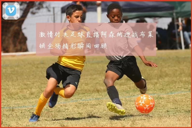 激情对决足球直播阿森纳迎战布莱顿全场精彩瞬间回顾