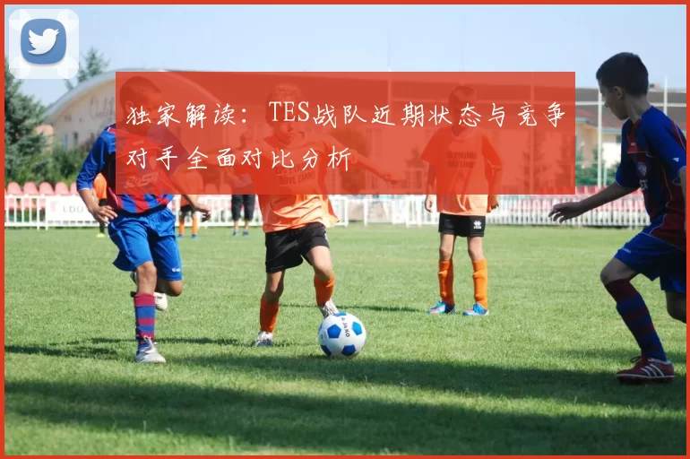 独家解读：TES战队近期状态与竞争对手全面对比分析