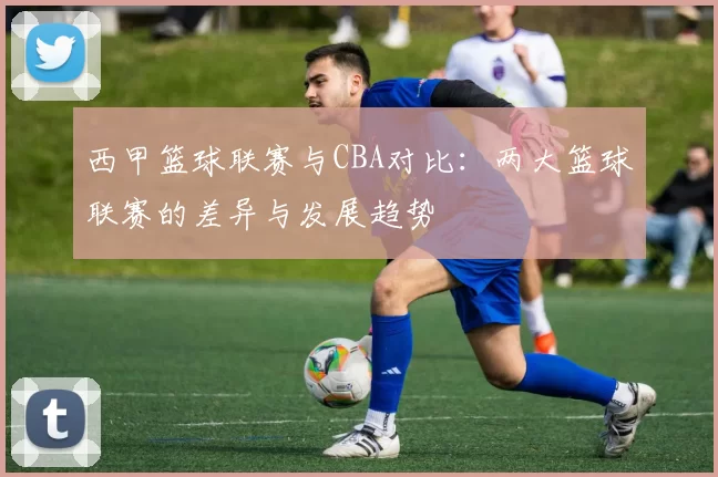 西甲篮球联赛与CBA对比：两大篮球联赛的差异与发展趋势