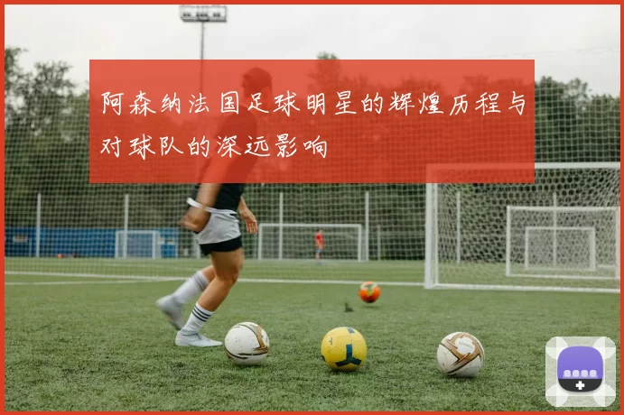 阿森纳法国足球明星的辉煌历程与对球队的深远影响