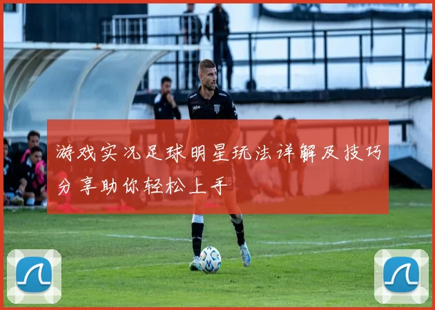 游戏实况足球明星玩法详解及技巧分享助你轻松上手