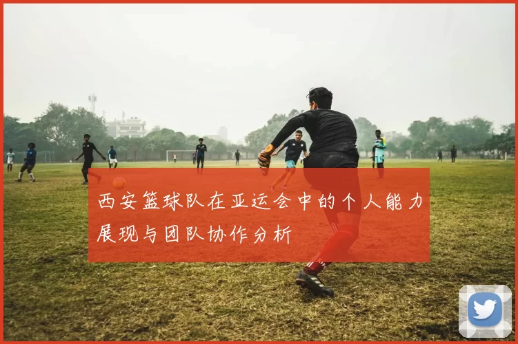 西安篮球队在亚运会中的个人能力展现与团队协作分析
