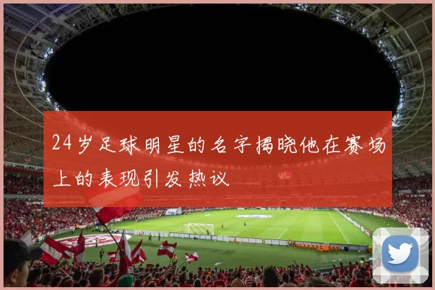 24岁足球明星的名字揭晓他在赛场上的表现引发热议