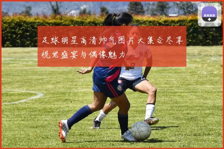 足球明星高清帅气图片大集合尽享视觉盛宴与偶像魅力
