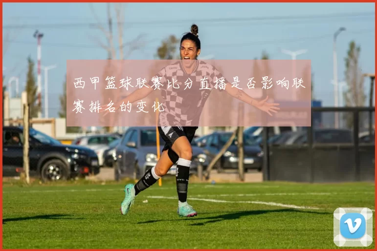西甲篮球联赛比分直播是否影响联赛排名的变化