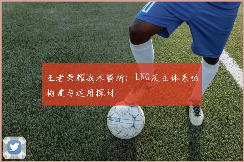 王者荣耀战术解析：LNG反击体系的构建与运用探讨