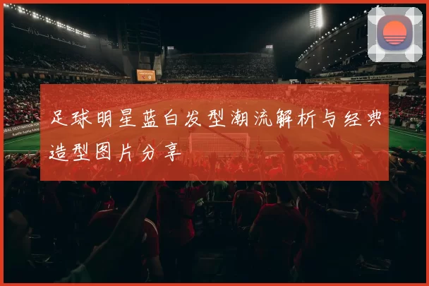 足球明星蓝白发型潮流解析与经典造型图片分享