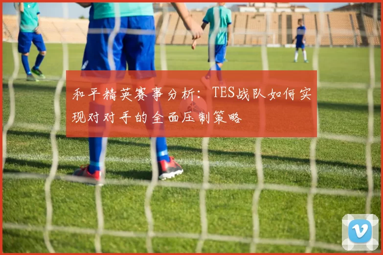 和平精英赛事分析：TES战队如何实现对对手的全面压制策略