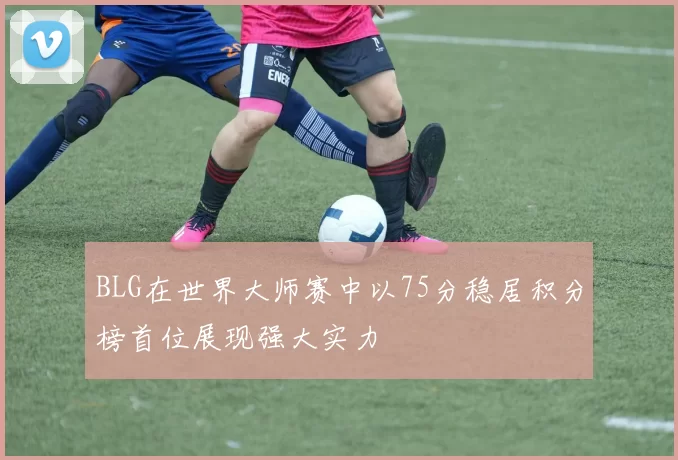 BLG在世界大师赛中以75分稳居积分榜首位展现强大实力