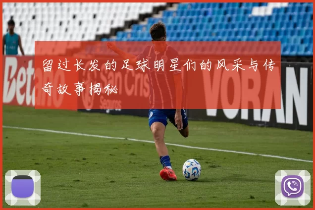 留过长发的足球明星们的风采与传奇故事揭秘