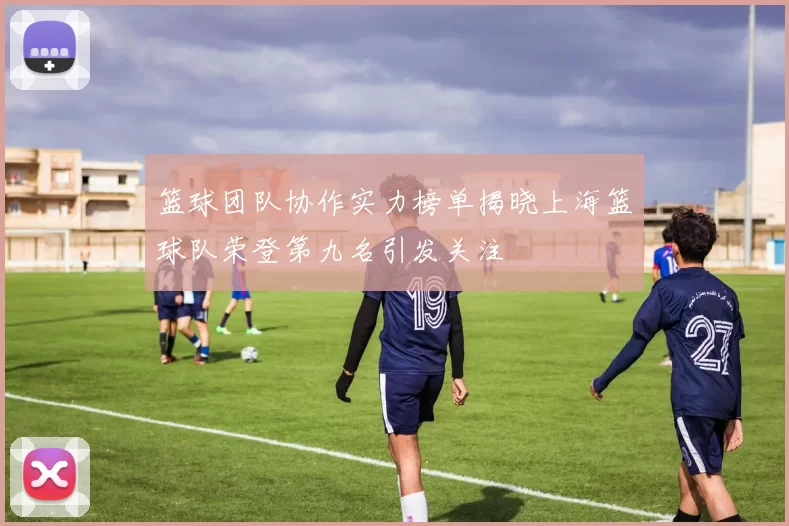 篮球团队协作实力榜单揭晓上海篮球队荣登第九名引发关注