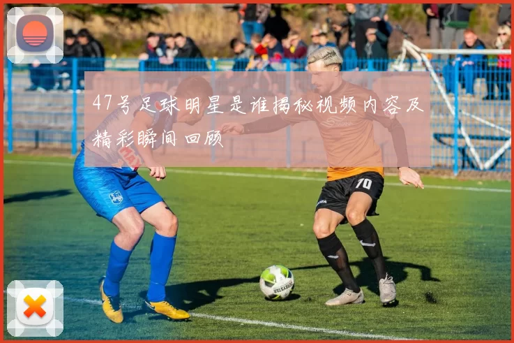 47号足球明星是谁揭秘视频内容及精彩瞬间回顾