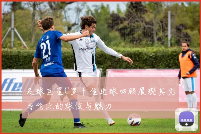 足球巨星C罗十佳进球回顾展现其无与伦比的球技与魅力