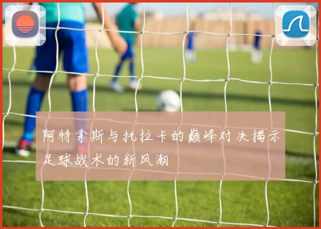 阿特拿斯与托拉卡的巅峰对决揭示足球战术的新风潮