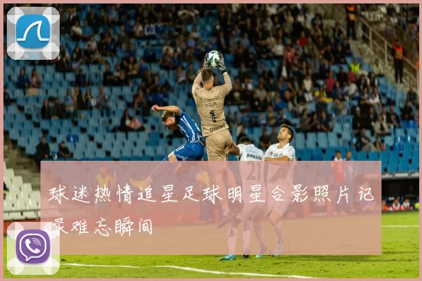 球迷热情追星足球明星合影照片记录难忘瞬间