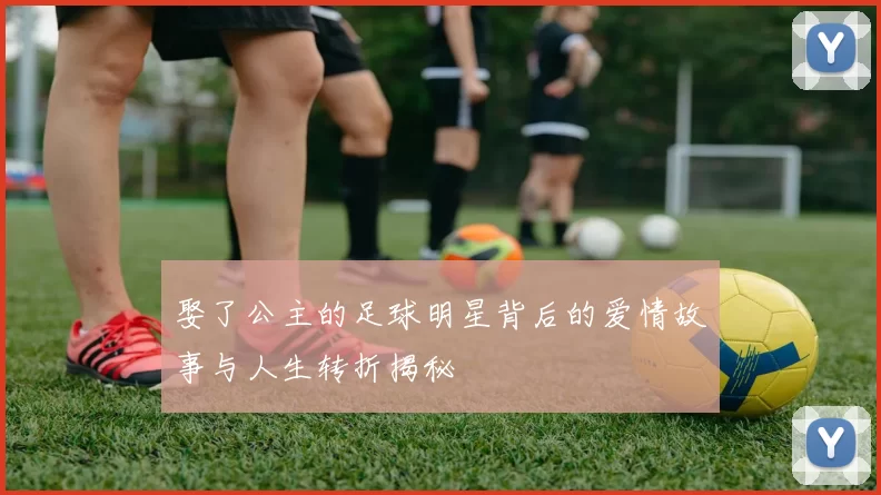 娶了公主的足球明星背后的爱情故事与人生转折揭秘
