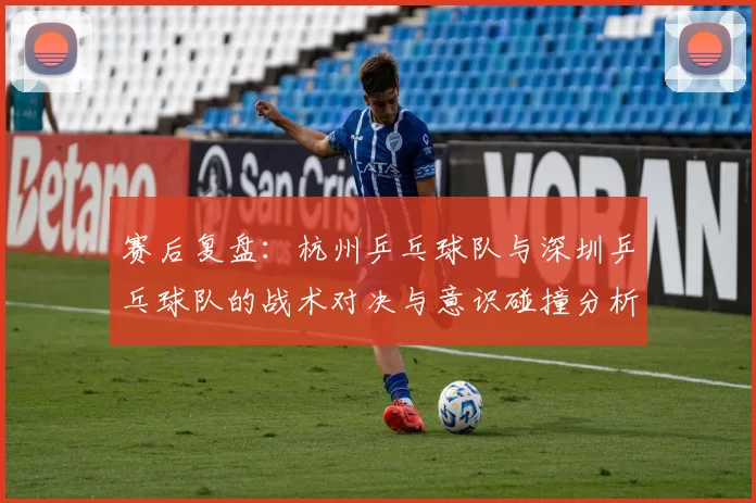 赛后复盘：杭州乒乓球队与深圳乒乓球队的战术对决与意识碰撞分析