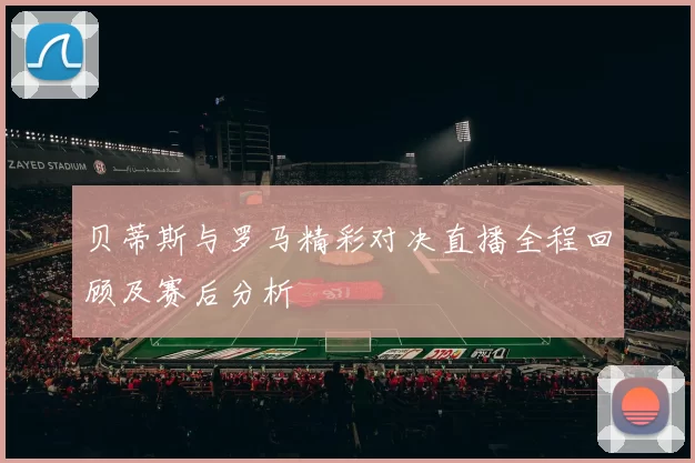 贝蒂斯与罗马精彩对决直播全程回顾及赛后分析