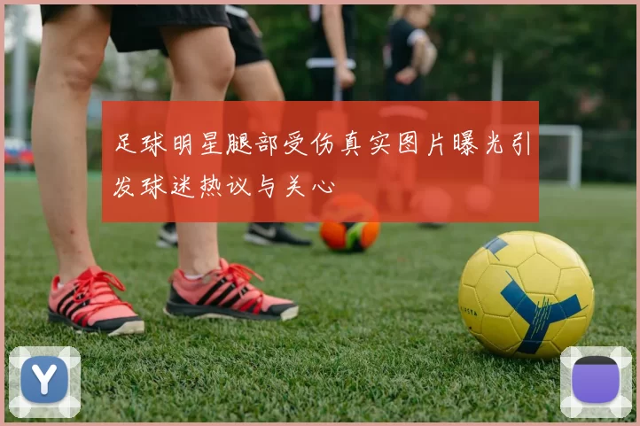 足球明星腿部受伤真实图片曝光引发球迷热议与关心