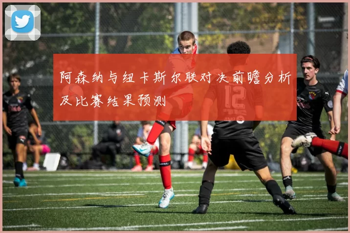 阿森纳与纽卡斯尔联对决前瞻分析及比赛结果预测