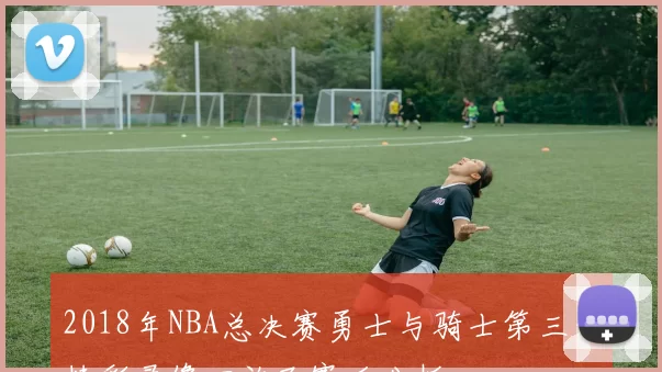 2018年NBA总决赛勇士与骑士第三场精彩录像回放及赛后分析