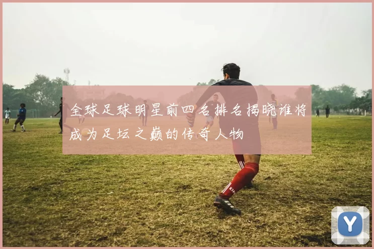 全球足球明星前四名排名揭晓谁将成为足坛之巅的传奇人物