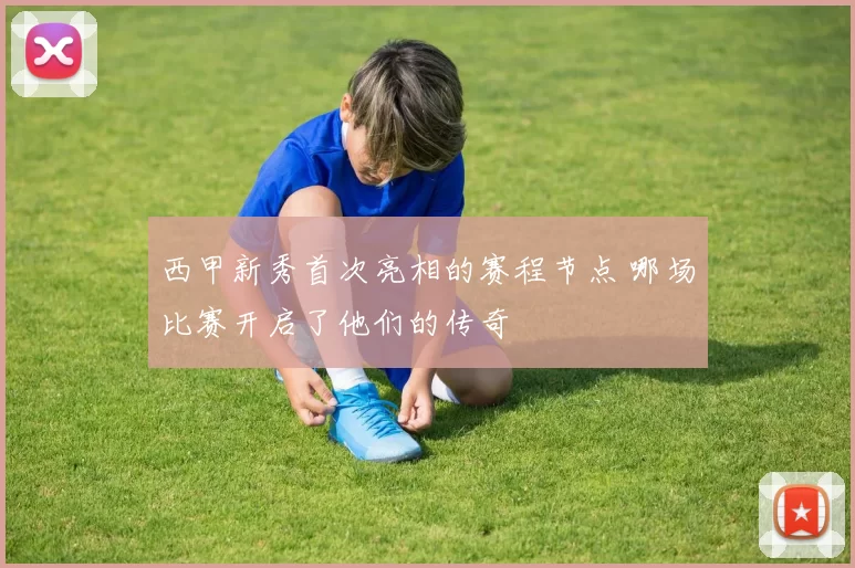 西甲新秀首次亮相的赛程节点 哪场比赛开启了他们的传奇