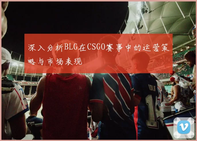 深入分析BLG在CSGO赛事中的运营策略与市场表现