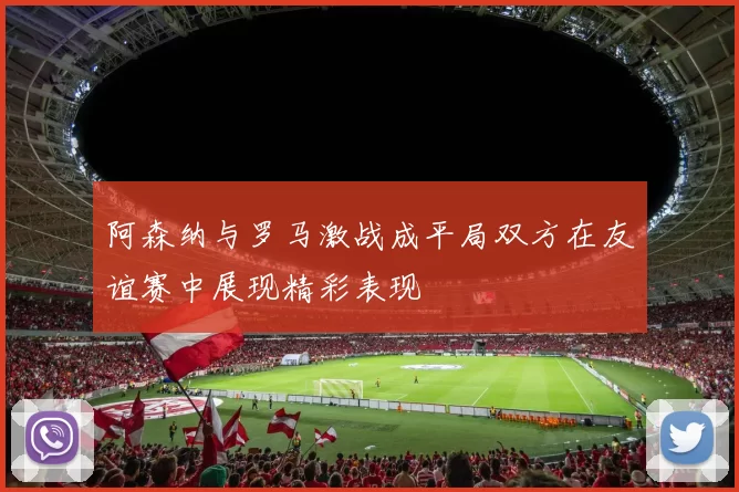阿森纳与罗马激战成平局双方在友谊赛中展现精彩表现