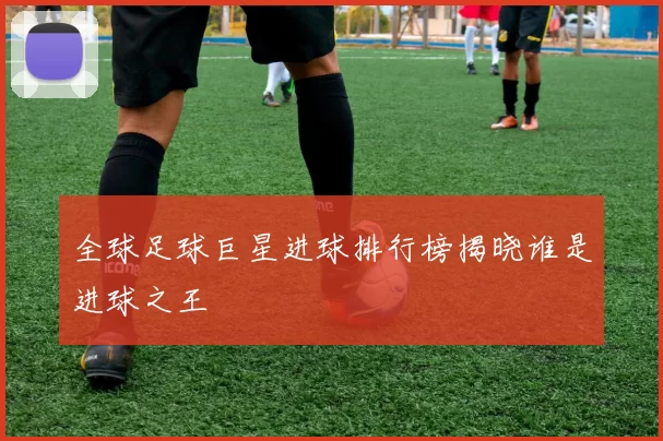 全球足球巨星进球排行榜揭晓谁是进球之王