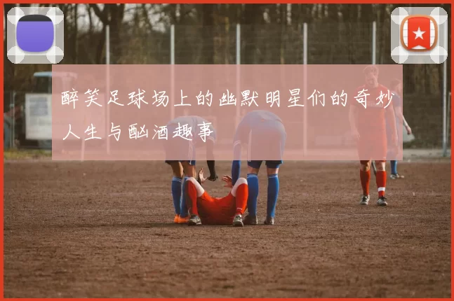 醉笑足球场上的幽默明星们的奇妙人生与酗酒趣事