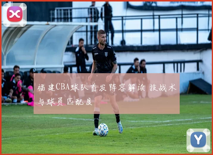福建CBA球队首发阵容解读 技战术与球员匹配度