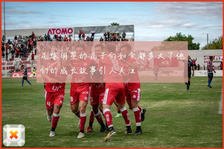 足球明星的儿子们如今都多大了他们的成长故事引人关注