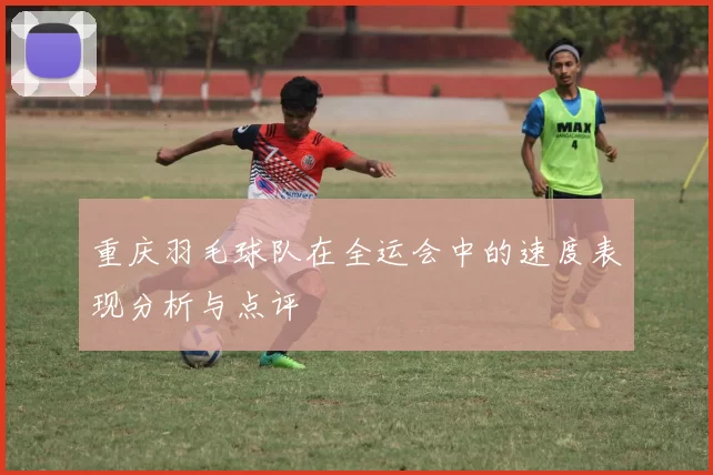 重庆羽毛球队在全运会中的速度表现分析与点评
