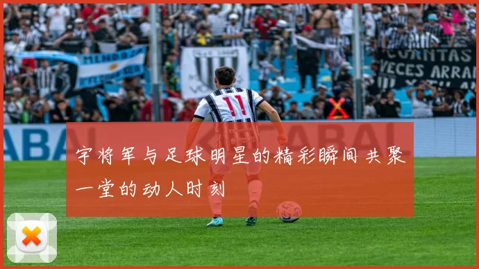 宇将军与足球明星的精彩瞬间共聚一堂的动人时刻
