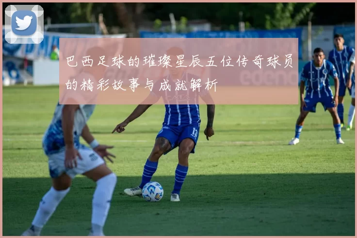 巴西足球的璀璨星辰五位传奇球员的精彩故事与成就解析