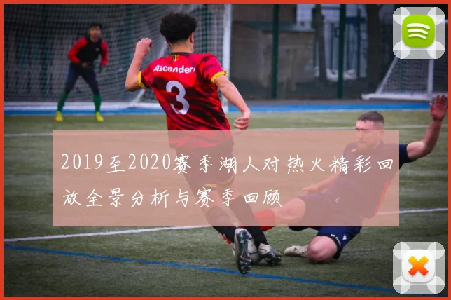 2019至2020赛季湖人对热火精彩回放全景分析与赛季回顾