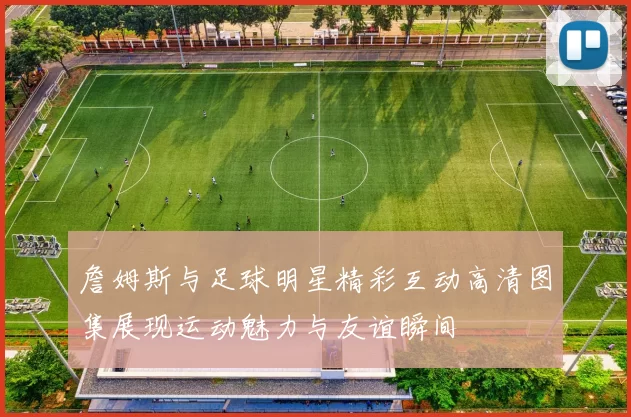 詹姆斯与足球明星精彩互动高清图集展现运动魅力与友谊瞬间