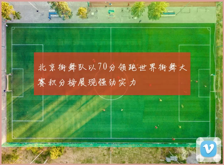 北京街舞队以70分领跑世界街舞大赛积分榜展现强劲实力