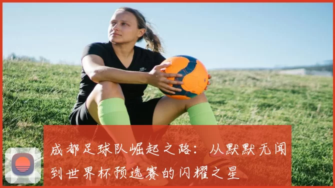 成都足球队崛起之路：从默默无闻到世界杯预选赛的闪耀之星